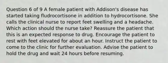 Question 6 of 9 A female patient with Addison's disease has started taking fludrocortisone in addition to hydrocortisone. She calls the clinical nurse to report feet swelling and a headache. Which action should the nurse take? Reassure the patient that this is an expected response to drug. Encourage the patient to rest with feet elevated for about an hour. Instruct the patient to come to the clinic for further evaluation. Advise the patient to hold the drug and wait 24 hours before resuming.