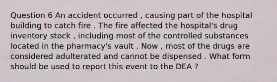 Question 6 An accident occurred , causing part of the hospital building to catch fire . The fire affected the hospital's drug inventory stock , including most of the controlled substances located in the pharmacy's vault . Now , most of the drugs are considered adulterated and cannot be dispensed . What form should be used to report this event to the DEA ?