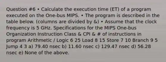 Question #6 • Calculate the execution time (ET) of a program executed on the One-bus MIPS. • The program is described in the table below. (columns are divided by &) • Assume that the clock frequency is 5 GHz. Specifications for the MIPS One-bus Organization Instruction Class & CPI & # of instructions in program Arithmetic / Logic 6 25 Load 8 15 Store 7 10 Branch 9 5 Jump 4 3 a) 79.40 nsec b) 11.60 nsec c) 129.47 nsec d) 56.28 nsec e) None of the above.