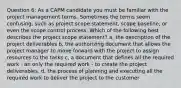 Question 6: As a CAPM candidate you must be familiar with the project management terms. Sometimes the terms seem confusing, such as project scope statement, scope baseline, or even the scope control process. Which of the following best describes the project scope statement? a, the description of the project deliverables b, the authorizing document that allows the project manager to move forward with the project to assign resources to the tasks c, a document that defines all the required work - an only the required work - to create the project deliverables. d, the process of planning and executing all the required work to deliver the project to the customer