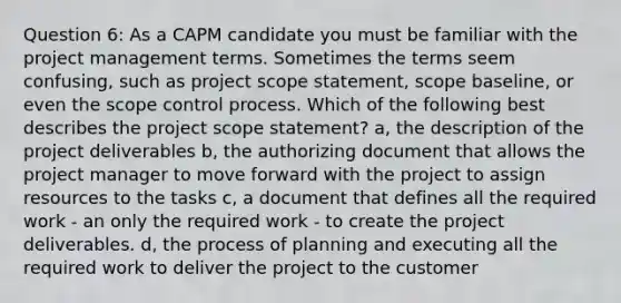 Question 6: As a CAPM candidate you must be familiar with the project management terms. Sometimes the terms seem confusing, such as project scope statement, scope baseline, or even the scope control process. Which of the following best describes the project scope statement? a, the description of the project deliverables b, the authorizing document that allows the project manager to move forward with the project to assign resources to the tasks c, a document that defines all the required work - an only the required work - to create the project deliverables. d, the process of planning and executing all the required work to deliver the project to the customer