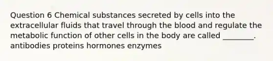 Question 6 Chemical substances secreted by cells into the extracellular fluids that travel through the blood and regulate the metabolic function of other cells in the body are called ________. antibodies proteins hormones enzymes