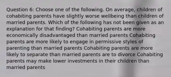 Question 6: Choose one of the following. On average, children of cohabiting parents have slightly worse wellbeing than children of married parents. Which of the following has not been given as an explanation for that finding? Cohabiting parents are more economically disadvantaged than married parents Cohabiting parents are more likely to engage in permissive styles of parenting than married parents Cohabiting parents are more likely to separate than married parents are to divorce Cohabiting parents may make lower investments in their children than married parents