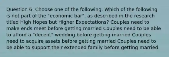 Question 6: Choose one of the following. Which of the following is not part of the "economic bar", as described in the research titled High Hopes but Higher Expectations? Couples need to make ends meet before getting married Couples need to be able to afford a "decent" wedding before getting married Couples need to acquire assets before getting married Couples need to be able to support their extended family before getting married