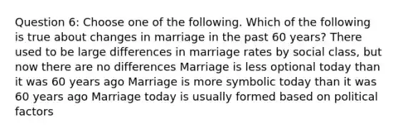 Question 6: Choose one of the following. Which of the following is true about changes in marriage in the past 60 years? There used to be large differences in marriage rates by social class, but now there are no differences Marriage is less optional today than it was 60 years ago Marriage is more symbolic today than it was 60 years ago Marriage today is usually formed based on political factors