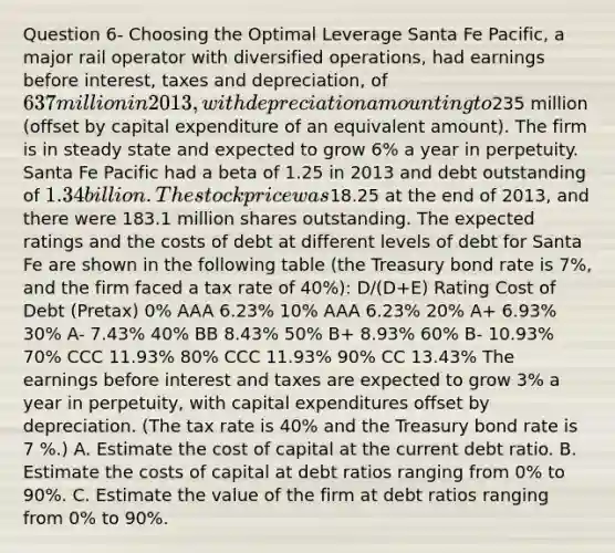 Question 6- Choosing the Optimal Leverage Santa Fe Pacific, a major rail operator with diversified operations, had earnings before interest, taxes and depreciation, of 637 million in 2013, with depreciation amounting to235 million (offset by capital expenditure of an equivalent amount). The firm is in steady state and expected to grow 6% a year in perpetuity. Santa Fe Pacific had a beta of 1.25 in 2013 and debt outstanding of 1.34 billion. The stock price was18.25 at the end of 2013, and there were 183.1 million shares outstanding. The expected ratings and the costs of debt at different levels of debt for Santa Fe are shown in the following table (the Treasury bond rate is 7%, and the firm faced a tax rate of 40%): D/(D+E) Rating Cost of Debt (Pretax) 0% AAA 6.23% 10% AAA 6.23% 20% A+ 6.93% 30% A- 7.43% 40% BB 8.43% 50% B+ 8.93% 60% B- 10.93% 70% CCC 11.93% 80% CCC 11.93% 90% CC 13.43% The earnings before interest and taxes are expected to grow 3% a year in perpetuity, with capital expenditures offset by depreciation. (The tax rate is 40% and the Treasury bond rate is 7 %.) A. Estimate the cost of capital at the current debt ratio. B. Estimate the costs of capital at debt ratios ranging from 0% to 90%. C. Estimate the value of the firm at debt ratios ranging from 0% to 90%.