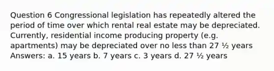 Question 6 Congressional legislation has repeatedly altered the period of time over which rental real estate may be depreciated. Currently, residential income producing property (e.g. apartments) may be depreciated over no less than 27 ½ years Answers: a. 15 years b. 7 years c. 3 years d. 27 ½ years