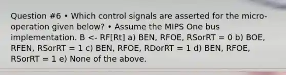 Question #6 • Which control signals are asserted for the micro-operation given below? • Assume the MIPS One bus implementation. B <- RF[Rt] a) BEN, RFOE, RSorRT = 0 b) BOE, RFEN, RSorRT = 1 c) BEN, RFOE, RDorRT = 1 d) BEN, RFOE, RSorRT = 1 e) None of the above.