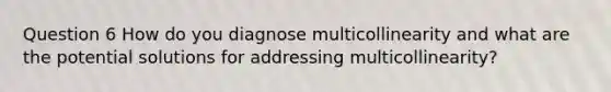 Question 6 How do you diagnose multicollinearity and what are the potential solutions for addressing multicollinearity?