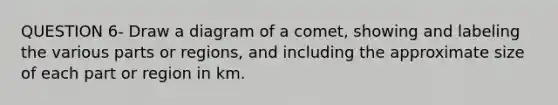 QUESTION 6- Draw a diagram of a comet, showing and labeling the various parts or regions, and including the approximate size of each part or region in km.