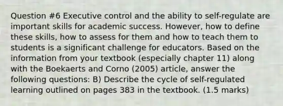 Question #6 Executive control and the ability to self-regulate are important skills for academic success. However, how to define these skills, how to assess for them and how to teach them to students is a significant challenge for educators. Based on the information from your textbook (especially chapter 11) along with the Boekaerts and Corno (2005) article, answer the following questions: B) Describe the cycle of self-regulated learning outlined on pages 383 in the textbook. (1.5 marks)