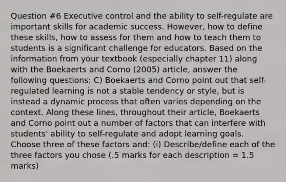 Question #6 Executive control and the ability to self-regulate are important skills for academic success. However, how to define these skills, how to assess for them and how to teach them to students is a significant challenge for educators. Based on the information from your textbook (especially chapter 11) along with the Boekaerts and Corno (2005) article, answer the following questions: C) Boekaerts and Corno point out that self-regulated learning is not a stable tendency or style, but is instead a dynamic process that often varies depending on the context. Along these lines, throughout their article, Boekaerts and Corno point out a number of factors that can interfere with students' ability to self-regulate and adopt learning goals. Choose three of these factors and: (i) Describe/define each of the three factors you chose (.5 marks for each description = 1.5 marks)