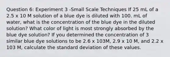 Question 6: Experiment 3 -Small Scale Techniques If 25 mL of a 2.5 x 10 M solution of a blue dye is diluted with 100. mL of water, what is the concentration of the blue dye in the diluted solution? What color of light is most strongly absorbed by the blue dye solution? If you determined the concentration of 3 similar blue dye solutions to be 2.6 x 103M, 2.9 x 10 M, and 2.2 x 103 M, calculate the standard deviation of these values.