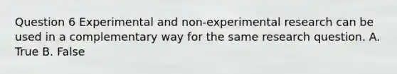 Question 6 Experimental and non-experimental research can be used in a complementary way for the same research question. A. True B. False