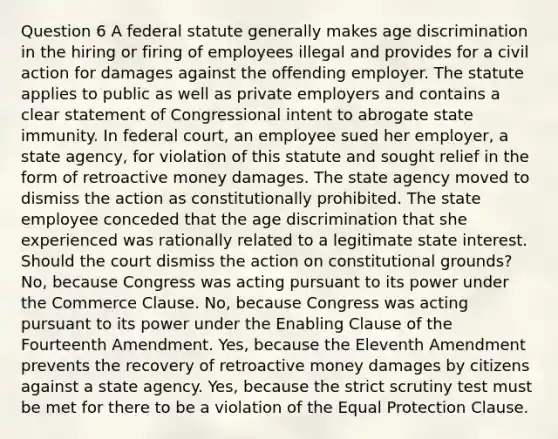 Question 6 A federal statute generally makes age discrimination in the hiring or firing of employees illegal and provides for a civil action for damages against the offending employer. The statute applies to public as well as private employers and contains a clear statement of Congressional intent to abrogate state immunity. In federal court, an employee sued her employer, a state agency, for violation of this statute and sought relief in the form of retroactive money damages. The state agency moved to dismiss the action as constitutionally prohibited. The state employee conceded that the age discrimination that she experienced was rationally related to a legitimate state interest. Should the court dismiss the action on constitutional grounds? No, because Congress was acting pursuant to its power under the Commerce Clause. No, because Congress was acting pursuant to its power under the Enabling Clause of the Fourteenth Amendment. Yes, because the Eleventh Amendment prevents the recovery of retroactive money damages by citizens against a state agency. Yes, because the strict scrutiny test must be met for there to be a violation of the Equal Protection Clause.