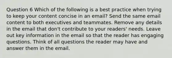 Question 6 Which of the following is a best practice when trying to keep your content concise in an email? Send the same email content to both executives and teammates. Remove any details in the email that don't contribute to your readers' needs. Leave out key information in the email so that the reader has engaging questions. Think of all questions the reader may have and answer them in the email.