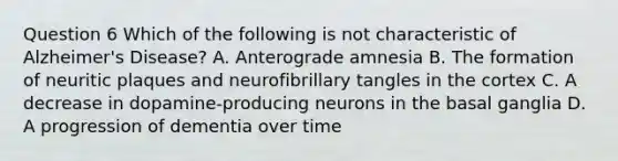 Question 6 Which of the following is not characteristic of Alzheimer's Disease? A. Anterograde amnesia B. The formation of neuritic plaques and neurofibrillary tangles in the cortex C. A decrease in dopamine-producing neurons in the basal ganglia D. A progression of dementia over time