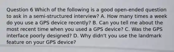 Question 6 Which of the following is a good open-ended question to ask in a semi-structured interview? A. How many times a week do you use a GPS device recently? B. Can you tell me about the most recent time when you used a GPS device? C. Was the GPS interface poorly designed? D. Why didn't you use the landmark feature on your GPS device?