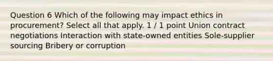 Question 6 Which of the following may impact ethics in procurement? Select all that apply. 1 / 1 point Union contract negotiations Interaction with state-owned entities Sole-supplier sourcing Bribery or corruption