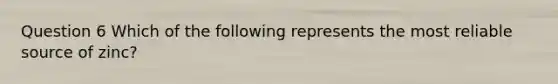Question 6 Which of the following represents the most reliable source of zinc?