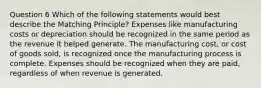 Question 6 Which of the following statements would best describe the Matching Principle? Expenses like manufacturing costs or depreciation should be recognized in the same period as the revenue it helped generate. The manufacturing cost, or cost of goods sold, is recognized once the manufacturing process is complete. Expenses should be recognized when they are paid, regardless of when revenue is generated.