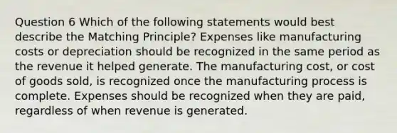 Question 6 Which of the following statements would best describe the Matching Principle? Expenses like manufacturing costs or depreciation should be recognized in the same period as the revenue it helped generate. The manufacturing cost, or cost of goods sold, is recognized once the manufacturing process is complete. Expenses should be recognized when they are paid, regardless of when revenue is generated.