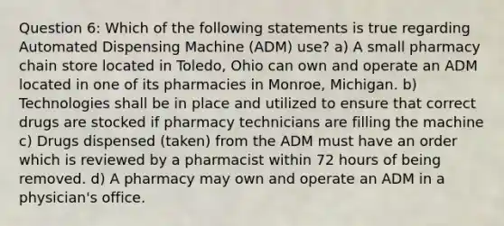 Question 6: Which of the following statements is true regarding Automated Dispensing Machine (ADM) use? a) A small pharmacy chain store located in Toledo, Ohio can own and operate an ADM located in one of its pharmacies in Monroe, Michigan. b) Technologies shall be in place and utilized to ensure that correct drugs are stocked if pharmacy technicians are filling the machine c) Drugs dispensed (taken) from the ADM must have an order which is reviewed by a pharmacist within 72 hours of being removed. d) A pharmacy may own and operate an ADM in a physician's office.