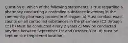 Question 6: Which of the following statements is true regarding a pharmacy conducting a controlled substance inventory in the community pharmacy located in Michigan. a) Must conduct exact counts on all controlled substances in the pharmacy (C2 through C5) b) Must be conducted every 2 years c) May be conducted anytime between September 1st and October 31st. d) Must be kept on site (registered location)