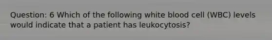 Question: 6 Which of the following white blood cell (WBC) levels would indicate that a patient has leukocytosis?