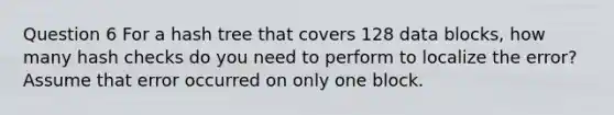 Question 6 For a hash tree that covers 128 data blocks, how many hash checks do you need to perform to localize the error? Assume that error occurred on only one block.