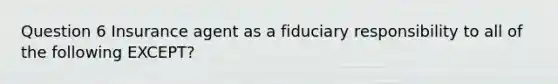 Question 6 Insurance agent as a fiduciary responsibility to all of the following EXCEPT?