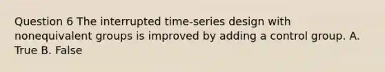 Question 6 The interrupted time-series design with nonequivalent groups is improved by adding a control group. A. True B. False