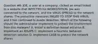 Question #6: JOE, a user at a company, clicked an email linked to a website that INFECTED his WORKSTATION. Joe was connected to the network, and the VIRUS SPREAD to the network shares. The protective measures FAILED TO STOP THIS VIRUS, and it has continued to evade detection. Which of the following should the administrator implement to protect the environment from this malware? A. Install a definition-based antivirus B. Implement an IDS/IPS C. Implement a heuristic behavior-detection solution D. Implement CASB to protect the network shares