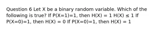 Question 6 Let X be a binary random variable. Which of the following is true? If P(X=1)=1, then H(X) = 1 H(X) ≤ 1 If P(X=0)=1, then H(X) = 0 If P(X=0)=1, then H(X) = 1