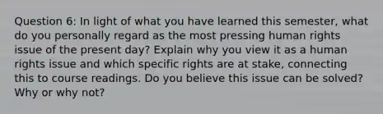 Question 6: In light of what you have learned this semester, what do you personally regard as the most pressing human rights issue of the present day? Explain why you view it as a human rights issue and which specific rights are at stake, connecting this to course readings. Do you believe this issue can be solved? Why or why not?