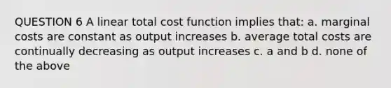 QUESTION 6 A linear total cost function implies that: a. marginal costs are constant as output increases b. average total costs are continually decreasing as output increases c. a and b d. none of the above