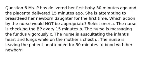 Question 6 Ms. P has delivered her first baby 30 minutes ago and the placenta delivered 15 minutes ago. She is attempting to breastfeed her newborn daughter for the first time. Which action by the nurse would NOT be appropriate? Select one: a. The nurse is checking the BP every 15 minutes b. The nurse is massaging the fundus vigorously c. The nurse is auscultating the infant's heart and lungs while on the mother's chest d. The nurse is leaving the patient unattended for 30 minutes to bond with her newborn