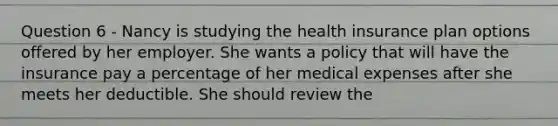 Question 6 - Nancy is studying the health insurance plan options offered by her employer. She wants a policy that will have the insurance pay a percentage of her medical expenses after she meets her deductible. She should review the