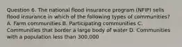 Question 6. The national flood insurance program (NFIP) sells flood insurance in which of the following types of communities? A. Farm communities B. Participating communities C. Communities that border a large body of water D. Communities with a population less than 300,000