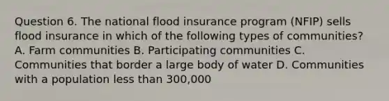 Question 6. The national flood insurance program (NFIP) sells flood insurance in which of the following types of communities? A. Farm communities B. Participating communities C. Communities that border a large body of water D. Communities with a population less than 300,000