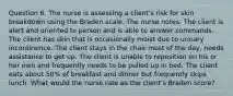 Question 6. The nurse is assessing a client's risk for skin breakdown using the Braden scale. The nurse notes: The client is alert and oriented to person and is able to answer commands. The client has skin that is occasionally moist due to urinary incontinence. The client stays in the chair most of the day, needs assistance to get up. The client is unable to reposition on his or her own and frequently needs to be pulled up in bed. The client eats about 50% of breakfast and dinner but frequently skips lunch. What would the nurse rate as the client's Braden score?