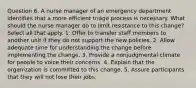 Question 6. A nurse manager of an emergency department identifies that a more efficient triage process is necessary. What should the nurse manager do to limit resistance to this change? Select all that apply. 1. Offer to transfer staff members to another unit if they do not support the new policies. 2. Allow adequate time for understanding the change before implementing the change. 3. Provide a nonjudgmental climate for people to voice their concerns. 4. Explain that the organization is committed to this change. 5. Assure participants that they will not lose their jobs.