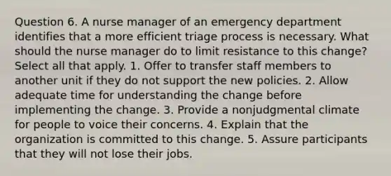 Question 6. A nurse manager of an emergency department identifies that a more efficient triage process is necessary. What should the nurse manager do to limit resistance to this change? Select all that apply. 1. Offer to transfer staff members to another unit if they do not support the new policies. 2. Allow adequate time for understanding the change before implementing the change. 3. Provide a nonjudgmental climate for people to voice their concerns. 4. Explain that the organization is committed to this change. 5. Assure participants that they will not lose their jobs.