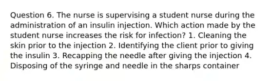 Question 6. The nurse is supervising a student nurse during the administration of an insulin injection. Which action made by the student nurse increases the risk for infection? 1. Cleaning the skin prior to the injection 2. Identifying the client prior to giving the insulin 3. Recapping the needle after giving the injection 4. Disposing of the syringe and needle in the sharps container