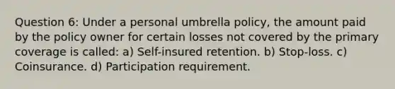 Question 6: Under a personal umbrella policy, the amount paid by the policy owner for certain losses not covered by the primary coverage is called: a) Self-insured retention. b) Stop-loss. c) Coinsurance. d) Participation requirement.