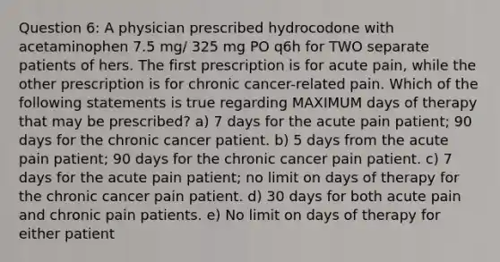 Question 6: A physician prescribed hydrocodone with acetaminophen 7.5 mg/ 325 mg PO q6h for TWO separate patients of hers. The first prescription is for acute pain, while the other prescription is for chronic cancer-related pain. Which of the following statements is true regarding MAXIMUM days of therapy that may be prescribed? a) 7 days for the acute pain patient; 90 days for the chronic cancer patient. b) 5 days from the acute pain patient; 90 days for the chronic cancer pain patient. c) 7 days for the acute pain patient; no limit on days of therapy for the chronic cancer pain patient. d) 30 days for both acute pain and chronic pain patients. e) No limit on days of therapy for either patient