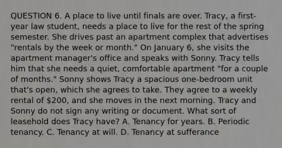 QUESTION 6. A place to live until finals are over. Tracy, a first-year law student, needs a place to live for the rest of the spring semester. She drives past an apartment complex that advertises "rentals by the week or month." On January 6, she visits the apartment manager's office and speaks with Sonny. Tracy tells him that she needs a quiet, comfortable apartment "for a couple of months." Sonny shows Tracy a spacious one-bedroom unit that's open, which she agrees to take. They agree to a weekly rental of 200, and she moves in the next morning. Tracy and Sonny do not sign any writing or document. What sort of leasehold does Tracy have? A. Tenancy for years. B. Periodic tenancy. C. Tenancy at will. D. Tenancy at sufferance