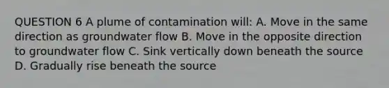 QUESTION 6 A plume of contamination will: A. Move in the same direction as groundwater flow B. Move in the opposite direction to groundwater flow C. Sink vertically down beneath the source D. Gradually rise beneath the source