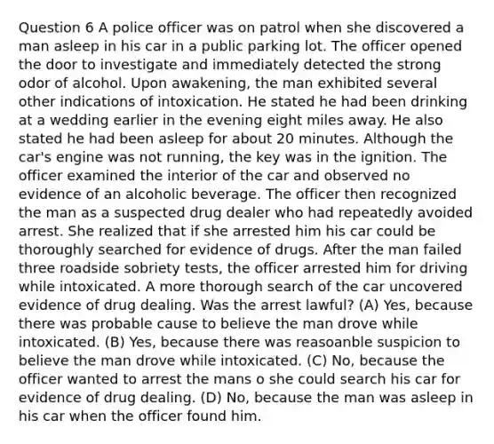 Question 6 A police officer was on patrol when she discovered a man asleep in his car in a public parking lot. The officer opened the door to investigate and immediately detected the strong odor of alcohol. Upon awakening, the man exhibited several other indications of intoxication. He stated he had been drinking at a wedding earlier in the evening eight miles away. He also stated he had been asleep for about 20 minutes. Although the car's engine was not running, the key was in the ignition. The officer examined the interior of the car and observed no evidence of an alcoholic beverage. The officer then recognized the man as a suspected drug dealer who had repeatedly avoided arrest. She realized that if she arrested him his car could be thoroughly searched for evidence of drugs. After the man failed three roadside sobriety tests, the officer arrested him for driving while intoxicated. A more thorough search of the car uncovered evidence of drug dealing. Was the arrest lawful? (A) Yes, because there was probable cause to believe the man drove while intoxicated. (B) Yes, because there was reasoanble suspicion to believe the man drove while intoxicated. (C) No, because the officer wanted to arrest the mans o she could search his car for evidence of drug dealing. (D) No, because the man was asleep in his car when the officer found him.