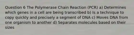 Question 6 The Polymerase Chain Reaction (PCR) a) Determines which genes in a cell are being transcribed b) Is a technique to copy quickly and precisely a segment of DNA c) Moves DNA from one organism to another d) Separates molecules based on their sizes